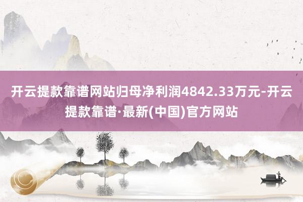 开云提款靠谱网站归母净利润4842.33万元-开云提款靠谱·最新(中国)官方网站