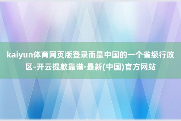 kaiyun体育网页版登录而是中国的一个省级行政区-开云提款靠谱·最新(中国)官方网站