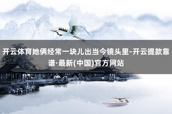 开云体育她俩经常一块儿出当今镜头里-开云提款靠谱·最新(中国)官方网站
