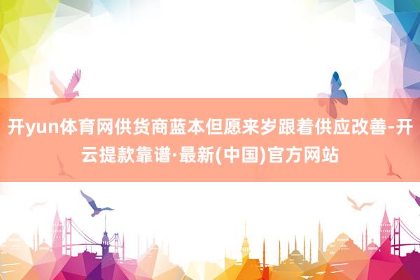 开yun体育网供货商蓝本但愿来岁跟着供应改善-开云提款靠谱·最新(中国)官方网站