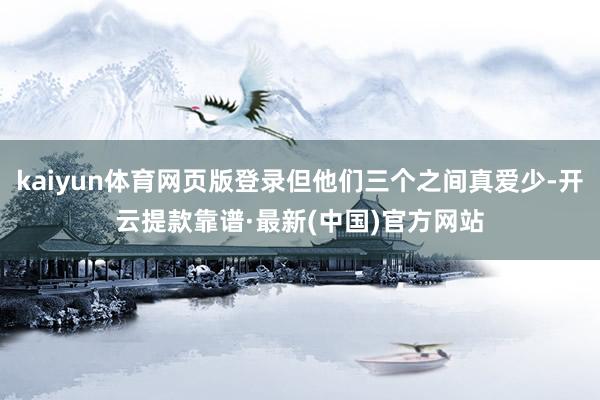 kaiyun体育网页版登录但他们三个之间真爱少-开云提款靠谱·最新(中国)官方网站