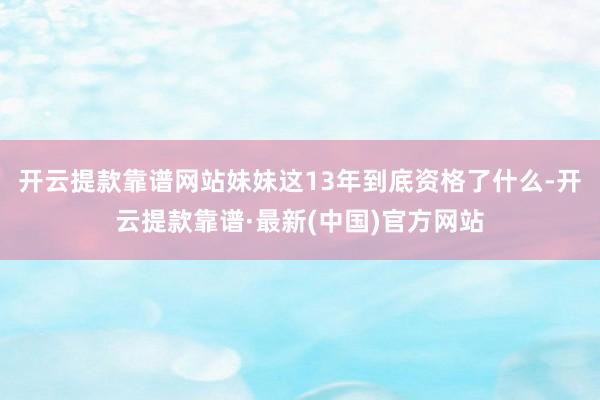 开云提款靠谱网站妹妹这13年到底资格了什么-开云提款靠谱·最新(中国)官方网站
