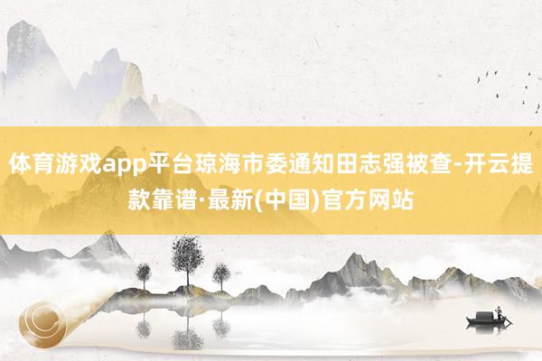 体育游戏app平台琼海市委通知田志强被查-开云提款靠谱·最新(中国)官方网站