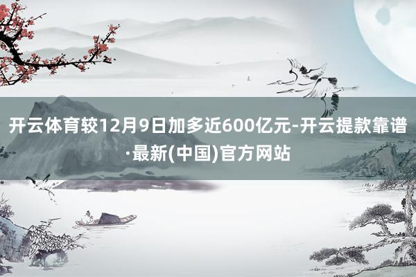 开云体育较12月9日加多近600亿元-开云提款靠谱·最新(中国)官方网站