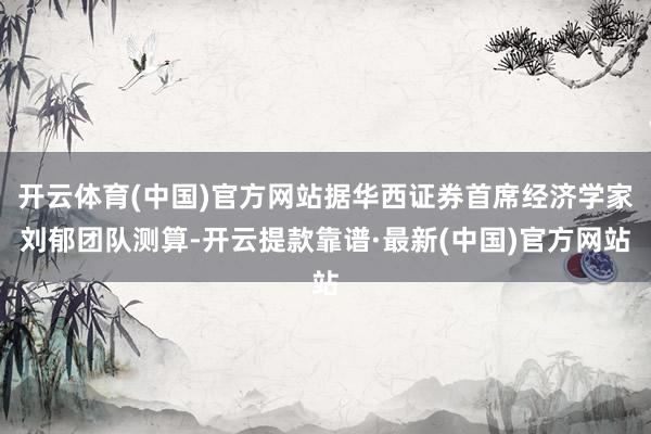 开云体育(中国)官方网站据华西证券首席经济学家刘郁团队测算-开云提款靠谱·最新(中国)官方网站
