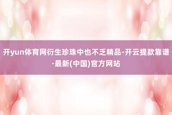 开yun体育网衍生珍珠中也不乏精品-开云提款靠谱·最新(中国)官方网站