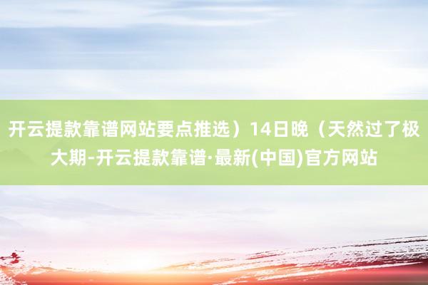 开云提款靠谱网站要点推选）14日晚（天然过了极大期-开云提款靠谱·最新(中国)官方网站
