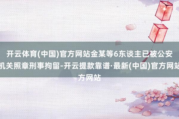 开云体育(中国)官方网站金某等6东谈主已被公安机关照章刑事拘留-开云提款靠谱·最新(中国)官方网站