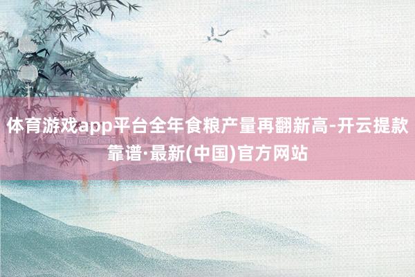 体育游戏app平台全年食粮产量再翻新高-开云提款靠谱·最新(中国)官方网站