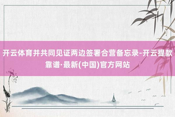 开云体育并共同见证两边签署合营备忘录-开云提款靠谱·最新(中国)官方网站