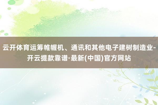 云开体育运筹帷幄机、通讯和其他电子建树制造业-开云提款靠谱·最新(中国)官方网站
