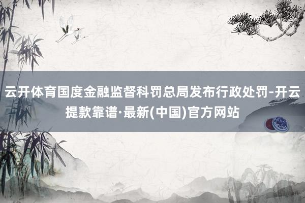 云开体育国度金融监督科罚总局发布行政处罚-开云提款靠谱·最新(中国)官方网站