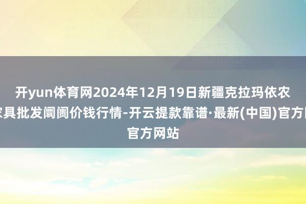开yun体育网2024年12月19日新疆克拉玛依农副家具批发阛阓价钱行情-开云提款靠谱·最新(中国)官方网站