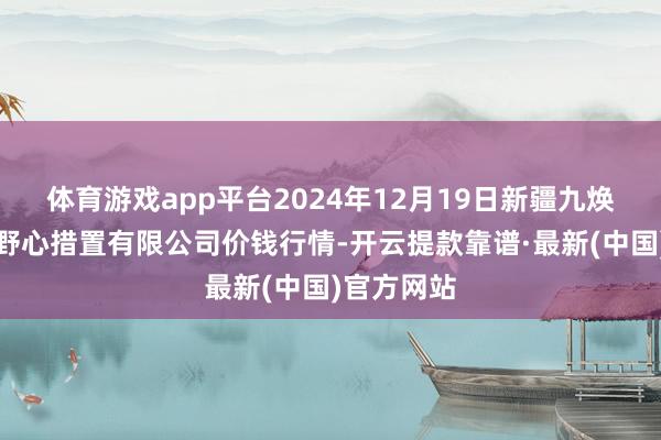 体育游戏app平台2024年12月19日新疆九焕发和果品野心措置有限公司价钱行情-开云提款靠谱·最新(中国)官方网站