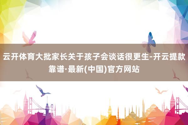 云开体育大批家长关于孩子会谈话很更生-开云提款靠谱·最新(中国)官方网站