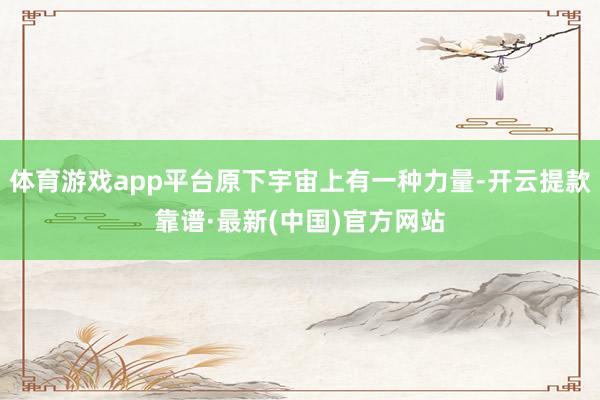 体育游戏app平台原下宇宙上有一种力量-开云提款靠谱·最新(中国)官方网站