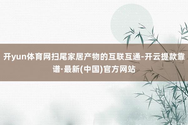 开yun体育网扫尾家居产物的互联互通-开云提款靠谱·最新(中国)官方网站