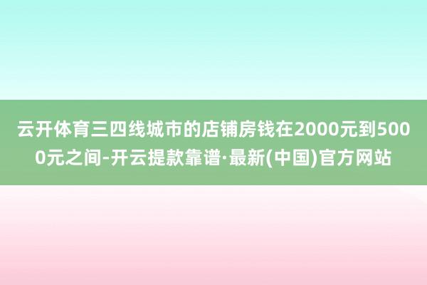 云开体育三四线城市的店铺房钱在2000元到5000元之间-开云提款靠谱·最新(中国)官方网站