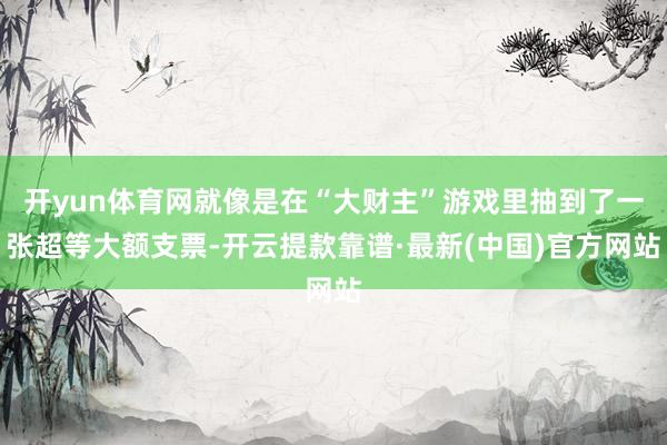 开yun体育网就像是在“大财主”游戏里抽到了一张超等大额支票-开云提款靠谱·最新(中国)官方网站