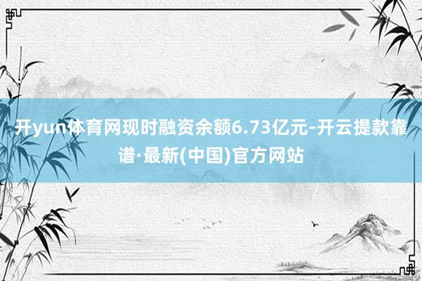 开yun体育网现时融资余额6.73亿元-开云提款靠谱·最新(中国)官方网站
