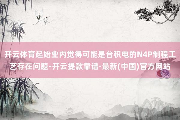 开云体育起始业内觉得可能是台积电的N4P制程工艺存在问题-开云提款靠谱·最新(中国)官方网站