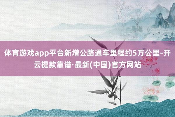 体育游戏app平台新增公路通车里程约5万公里-开云提款靠谱·最新(中国)官方网站