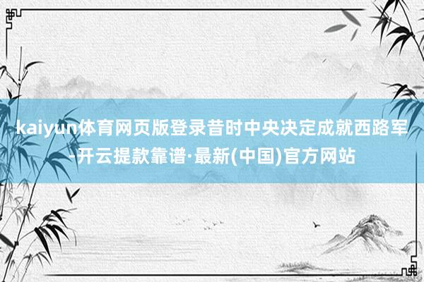 kaiyun体育网页版登录昔时中央决定成就西路军-开云提款靠谱·最新(中国)官方网站