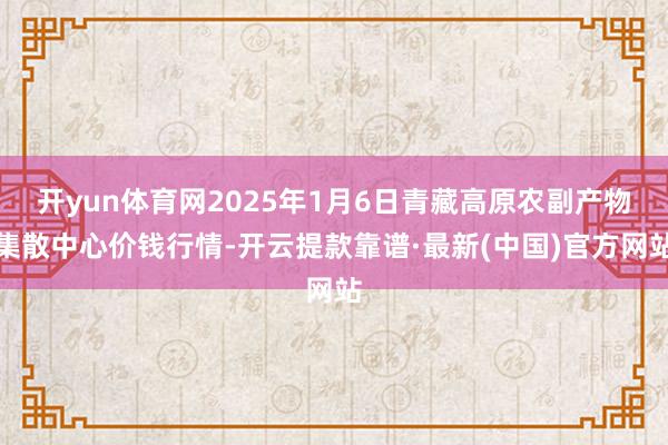 开yun体育网2025年1月6日青藏高原农副产物集散中心价钱行情-开云提款靠谱·最新(中国)官方网站