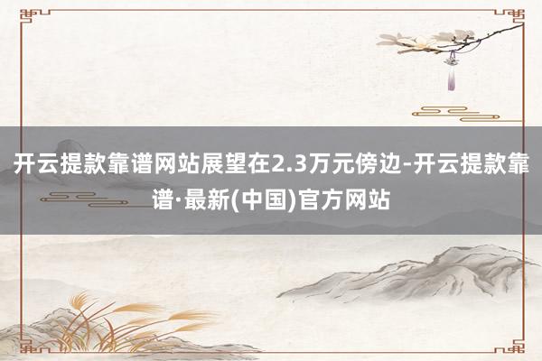 开云提款靠谱网站展望在2.3万元傍边-开云提款靠谱·最新(中国)官方网站