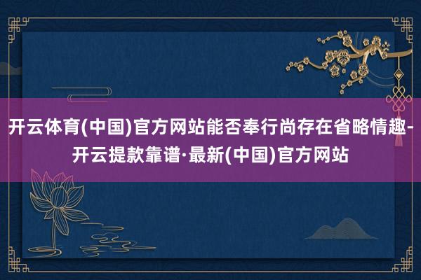 开云体育(中国)官方网站能否奉行尚存在省略情趣-开云提款靠谱·最新(中国)官方网站