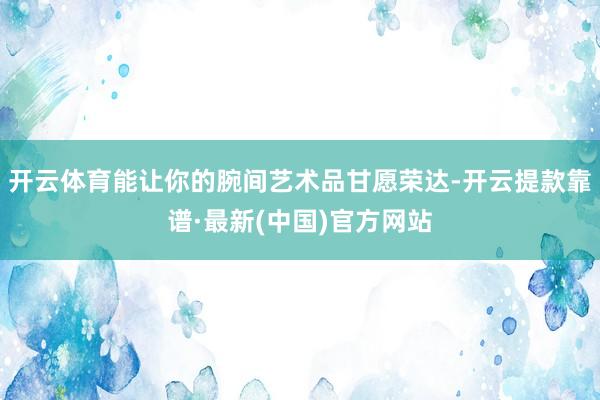 开云体育能让你的腕间艺术品甘愿荣达-开云提款靠谱·最新(中国)官方网站