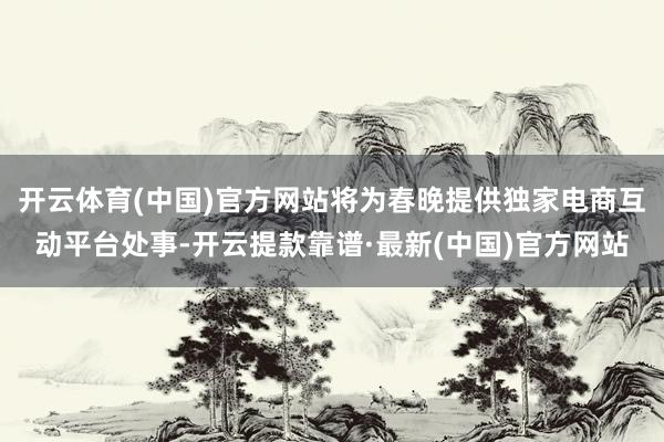 开云体育(中国)官方网站将为春晚提供独家电商互动平台处事-开云提款靠谱·最新(中国)官方网站