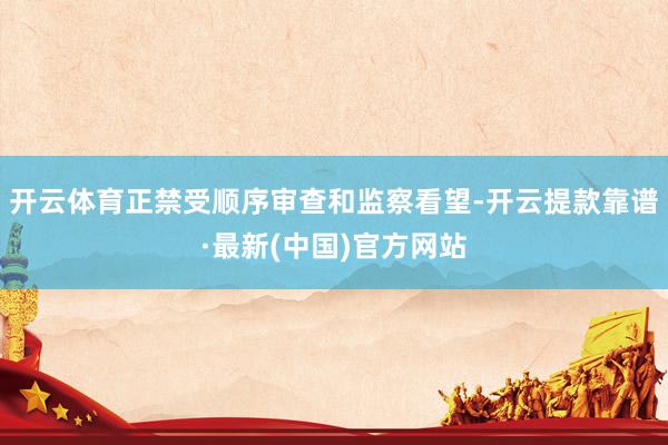 开云体育正禁受顺序审查和监察看望-开云提款靠谱·最新(中国)官方网站
