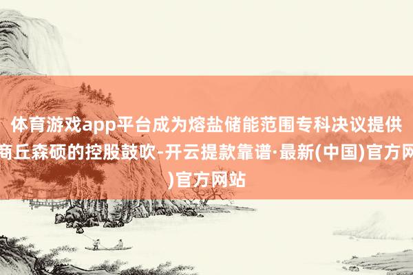 体育游戏app平台成为熔盐储能范围专科决议提供商商丘森硕的控股鼓吹-开云提款靠谱·最新(中国)官方网站