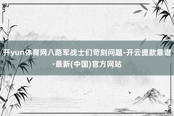 开yun体育网八路军战士们苛刻问题-开云提款靠谱·最新(中国)官方网站