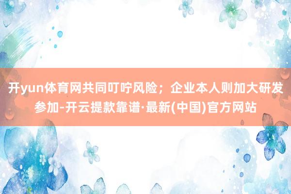 开yun体育网共同叮咛风险；企业本人则加大研发参加-开云提款靠谱·最新(中国)官方网站
