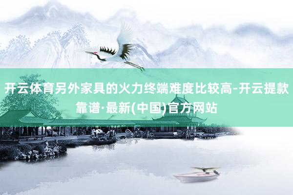 开云体育另外家具的火力终端难度比较高-开云提款靠谱·最新(中国)官方网站