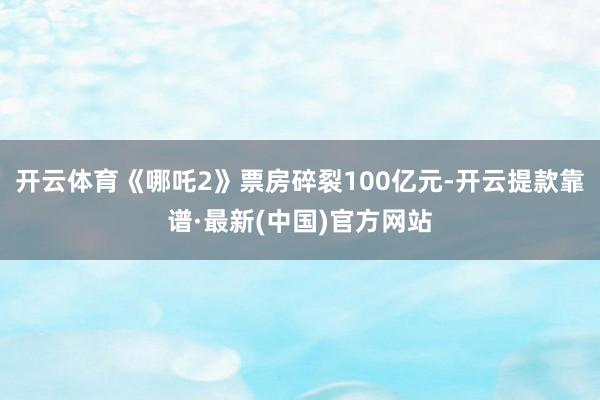 开云体育《哪吒2》票房碎裂100亿元-开云提款靠谱·最新(中国)官方网站