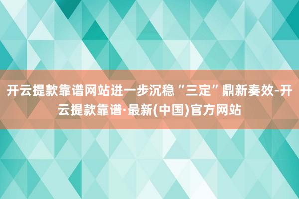 开云提款靠谱网站进一步沉稳“三定”鼎新奏效-开云提款靠谱·最新(中国)官方网站