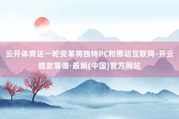 云开体育这一轮变革将独特PC和挪动互联网-开云提款靠谱·最新(中国)官方网站