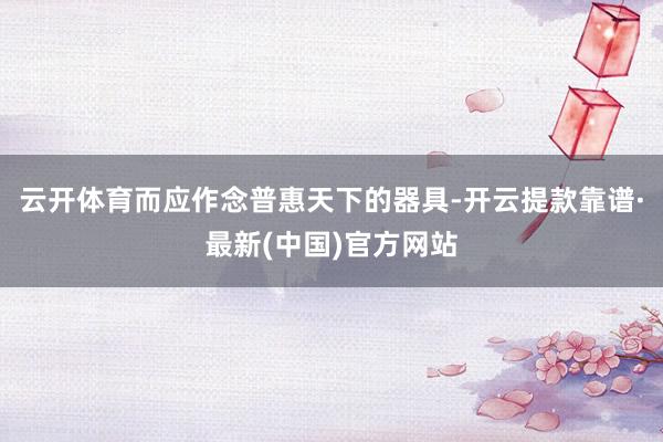 云开体育而应作念普惠天下的器具-开云提款靠谱·最新(中国)官方网站