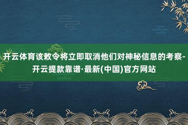 开云体育该敕令将立即取消他们对神秘信息的考察-开云提款靠谱·最新(中国)官方网站