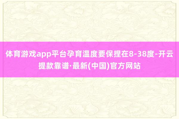 体育游戏app平台孕育温度要保捏在8-38度-开云提款靠谱·最新(中国)官方网站