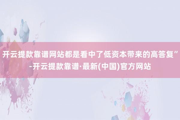 开云提款靠谱网站都是看中了低资本带来的高答复”-开云提款靠谱·最新(中国)官方网站