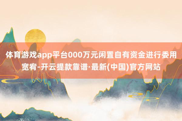 体育游戏app平台000万元闲置自有资金进行委用宽宥-开云提款靠谱·最新(中国)官方网站