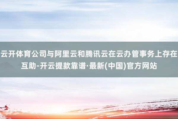 云开体育公司与阿里云和腾讯云在云办管事务上存在互助-开云提款靠谱·最新(中国)官方网站