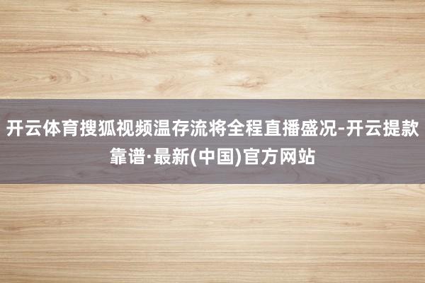 开云体育搜狐视频温存流将全程直播盛况-开云提款靠谱·最新(中国)官方网站