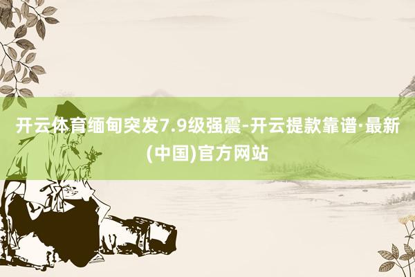 开云体育缅甸突发7.9级强震-开云提款靠谱·最新(中国)官方网站