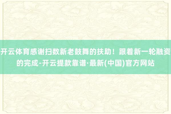 开云体育感谢扫数新老鼓舞的扶助！跟着新一轮融资的完成-开云提款靠谱·最新(中国)官方网站