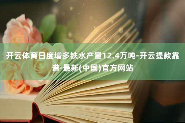 开云体育日度增多铁水产量12.4万吨-开云提款靠谱·最新(中国)官方网站